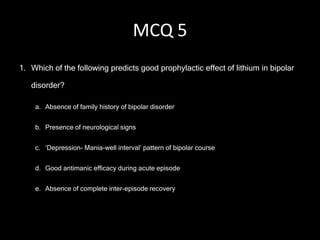 MCQ 5
1. Which of the following predicts good prophylactic effect of lithium in bipolar

   disorder?

    a. Absence of family history of bipolar disorder


    b. Presence of neurological signs


    c. ‘Depression- Mania-well interval’ pattern of bipolar course


    d. Good antimanic efficacy during acute episode


    e. Absence of complete inter-episode recovery
 