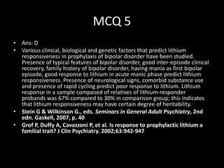 MCQ 5
• Ans: D
• Various clinical, biological and genetic factors that predict lithium
  responsiveness in prophylaxis of bipolar disorder have been studied.
  Presence of typical features of bipolar disorder, good inter-episode clinical
  recovery, family history of bipolar disorder, having mania as first bipolar
  episode, good response to lithium in acute manic phase predict lithium
  responsiveness. Presence of neurological signs, comorbid substance use
  and presence of rapid cycling predict poor response to lithium. Lithium
  response in a sample composed of relatives of lithium-responder
  probands was 67% compared to 30% in comparison group; this indicates
  that lithium responsiveness may have certain degree of heritability.
• Stein G & Wilkinson G., eds. Seminars in General Adult Psychiatry, 2nd
  edn. Gaskell, 2007, p. 40
• Grof P, Duffy A, Cavazzoni P, et al. Is response to prophylactic lithium a
  familial trait? J Clin Psychiatry. 2002;63:942-947
 