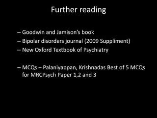 Further reading

– Goodwin and Jamison’s book
– Bipolar disorders journal (2009 Suppliment)
– New Oxford Textbook of Psychiatry

– MCQs – Palaniyappan, Krishnadas Best of 5 MCQs
  for MRCPsych Paper 1,2 and 3
 
