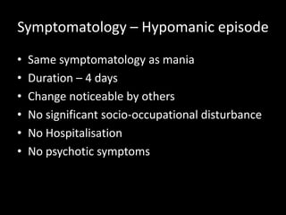 Symptomatology – Hypomanic episode
•   Same symptomatology as mania
•   Duration – 4 days
•   Change noticeable by others
•   No significant socio-occupational disturbance
•   No Hospitalisation
•   No psychotic symptoms
 