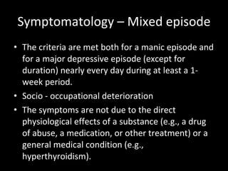 Symptomatology – Mixed episode The criteria are met both for a manic episode and for a major depressive episode (except for duration) nearly every day during at least a 1-week period.  Socio - occupational deterioration The symptoms are not due to the direct physiological effects of a substance (e.g., a drug of abuse, a medication, or other treatment) or a general medical condition (e.g., hyperthyroidism). 