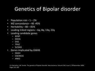 Genetics of Bipolar disorder Population risk – 1 – 2% MZ concordance – 40 -45% Heritability – 80 – 85% Leading linked regions – 6q, 8q, 13q, 22q Leading candidate genes BDNF DAOA DISC TPH2 SLC6A$ Genes implicated by GWAS  DGKH CACNA1C ANK3 J.H. Barnetta, J.W. Smolle. The genetics of bipolar disorder.  Neuroscience. Volume 164, Issue 1, 24 November 2009, Pages 331-343  