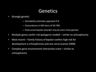 Genetics Strongly genetic Heritability estimates approach 0.9 Concordance in MZ twins of 50-70% Early-onset bipolar disorder may be even more genetic Multiple genes confer risk (polygenic model) – similar to schizophrenia Most recent – Family history of bipolar confers high risk for development o schizophrenia and vice versa (Lancet 2009) Complex gene-environment interactions exist – similar to schizophrenia 