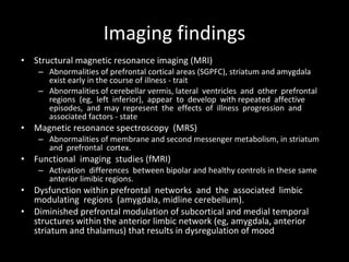 Imaging findings Structural magnetic resonance imaging (MRI) Abnormalities of prefrontal cortical areas (SGPFC), striatum and amygdala exist early in the course of illness - trait Abnormalities of cerebellar vermis, lateral  ventricles  and  other  prefrontal  regions  (eg,  left  inferior),  appear  to  develop  with repeated  affective  episodes,  and  may  represent  the  effects  of  illness  progression  and associated factors - state Magnetic resonance spectroscopy  (MRS) Abnormalities of membrane and second messenger metabolism, in striatum and  prefrontal  cortex.  Functional  imaging  studies (fMRI) Activation  differences  between bipolar and healthy controls in these same anterior limibic regions.  Dysfunction within prefrontal  networks  and  the  associated  limbic  modulating  regions  (amygdala, midline cerebellum).  Diminished prefrontal modulation of subcortical and medial temporal structures within the anterior limbic network (eg, amygdala, anterior striatum and thalamus) that results in dysregulation of mood 