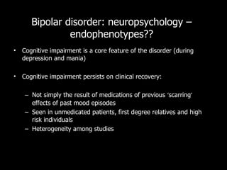 Bipolar disorder: neuropsychology – endophenotypes?? Cognitive impairment is a core feature of the disorder (during depression and mania) Cognitive impairment persists on clinical recovery: Not simply the result of medications of previous  ‘ scarring ’  effects of past mood episodes Seen in unmedicated patients, first degree relatives and high risk individuals Heterogeneity among studies 