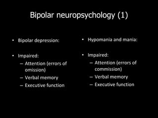 Bipolar neuropsychology (1) Bipolar depression: Impaired: Attention (errors of omission) Verbal memory Executive function Hypomania and mania: Impaired: Attention (errors of commission) Verbal memory Executive function 