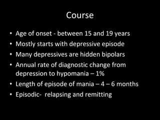 Course Age of onset - between 15 and 19 years Mostly starts with depressive episode Many depressives are hidden bipolars Annual rate of diagnostic change from depression to hypomania – 1% Length of episode of mania – 4 – 6 months Episodic-  relapsing and remitting 
