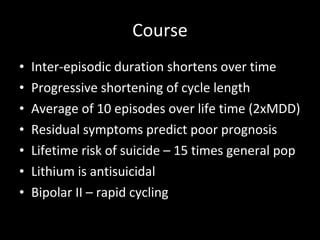 Course Inter-episodic duration shortens over time Progressive shortening of cycle length Average of 10 episodes over life time (2xMDD) Residual symptoms predict poor prognosis Lifetime risk of suicide – 15 times general pop Lithium is antisuicidal Bipolar II – rapid cycling 