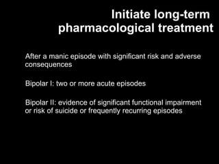 Initiate long-term  pharmacological treatment After a manic episode with significant risk and adverse consequences Bipolar I: two or more acute episodes Bipolar II: evidence of significant functional impairment or risk of suicide or frequently recurring episodes 