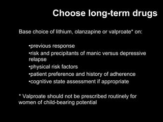 Choose long-term drugs Base choice of lithium, olanzapine or valproate* on: previous response risk and precipitants of manic versus depressive  relapse  physical risk factors patient preference and history of adherence cognitive state assessment if appropriate * V alproate should not be prescribed routinely for  women of child-bearing potential 