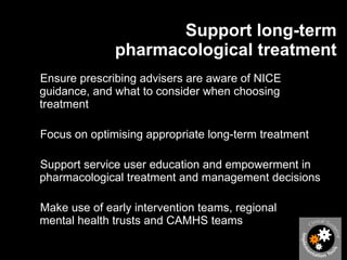 Support long-term pharmacological treatment Ensure prescribing advisers are aware of NICE guidance, and what to consider when choosing treatment Focus on optimising appropriate long-term treatment Support service user education and empowerment in pharmacological treatment and management decisions Make use of early intervention teams, regional  mental health trusts and CAMHS teams 