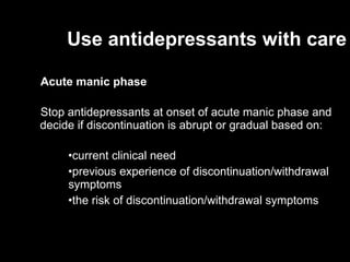 Use antidepressants with care Acute manic phase  Stop antidepressants at onset of acute manic phase and decide if discontinuation is abrupt or gradual based on: current clinical need previous experience of discontinuation/withdrawal  symptoms the risk of discontinuation/withdrawal symptoms  