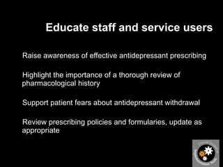Educate staff and service users Raise awareness of effective antidepressant prescribing Highlight the importance of a thorough review of pharmacological history Support patient fears about antidepressant withdrawal  Review prescribing policies and formularies, update as appropriate  