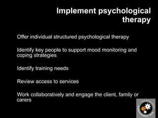 Implement psychological therapy Offer individual structured psychological therapy Identify key people to support mood monitoring and coping strategies Identify training needs Review access to services Work collaboratively and engage the client, family or carers 