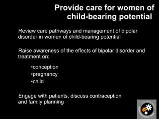 Provide care for women of child-bearing potential  Review care pathways and management of bipolar disorder in women of child-bearing potential  Raise awareness of the effects of bipolar disorder and treatment on: conception  pregnancy  child  Engage with patients, discuss contraception  and family planning  