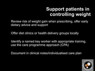 Support patients in  controlling weight Review risk of weight gain when prescribing, offer early dietary advice and support Offer diet clinics or health delivery groups locally Identify a named key worker with appropriate training, use the care programme approach (CPA) Document in clinical notes/individualised care plan 