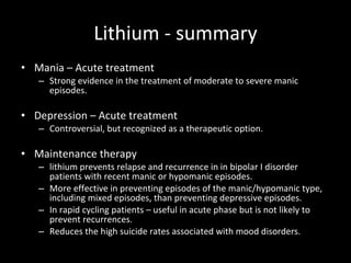 Lithium - summary Mania – Acute treatment Strong evidence in the treatment of moderate to severe manic episodes.  Depression – Acute treatment Controversial, but recognized as a therapeutic option.  Maintenance therapy lithium prevents relapse and recurrence in in bipolar I disorder patients with recent manic or hypomanic episodes.  More effective in preventing episodes of the manic/hypomanic type, including mixed episodes, than preventing depressive episodes.  In rapid cycling patients – useful in acute phase but is not likely to prevent recurrences.  Reduces the high suicide rates associated with mood disorders.  