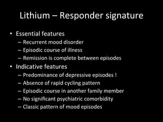 Lithium – Responder signature Essential features Recurrent mood disorder Episodic course of illness Remission is complete between episodes Indicative features Predominance of depressive episodes ! Absence of rapid cycling pattern Episodic course in another family member No signiﬁcant psychiatric comorbidity Classic pattern of mood episodes 