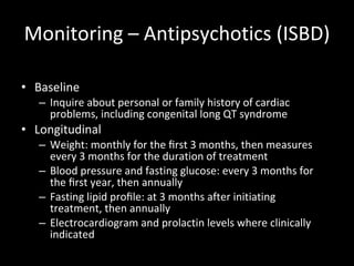 Monitoring – Antipsychotics (ISBD) Baseline  Inquire about personal or family history of cardiac problems, including congenital long QT syndrome Longitudinal Weight: monthly for the ﬁrst 3 months, then measures every 3 months for the duration of treatment Blood pressure and fasting glucose: every 3 months for the ﬁrst year, then annually Fasting lipid proﬁle: at 3 months after initiating treatment, then annually Electrocardiogram and prolactin levels where clinically indicated 