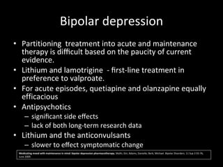 Bipolar depression Partitioning  treatment into acute and maintenance therapy is diﬃcult based on the paucity of current evidence.  Lithium and lamotrigine  - ﬁrst-line treatment in preference to valproate. For acute episodes, quetiapine and olanzapine equally efficacious Antipsychotics  signiﬁcant side eﬀects  lack of both long-term research data  Lithium and the anticonvulsants  slower to eﬀect symptomatic change Medicating mood with maintenance in mind: bipolar depression pharmacotherapy.  Malhi, Gin; Adams, Danielle; Berk, Michael. Bipolar Disorders. 11 Sup 2:55-76, June 2009. 