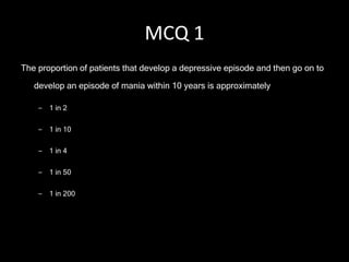 MCQ 1 The proportion of patients that develop a depressive episode and then go on to develop an episode of mania within 10 years is approximately  1 in 2 1 in 10 1 in 4 1 in 50 1 in 200 