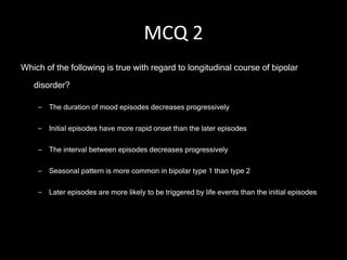 MCQ 2 Which of the following is true with regard to longitudinal course of bipolar disorder? The duration of mood episodes decreases progressively  Initial episodes have more rapid onset than the later episodes The interval between episodes decreases progressively  Seasonal pattern is more common in bipolar type 1 than type 2 Later episodes are more likely to be triggered by life events than the initial episodes 