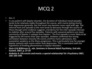 MCQ 2 Ans. C In any patient with bipolar disorder, the duration of individual mood episodes tends to be relatively stable throughout the course, with mania lasting shorter than depression generally. But the onset may become more rapid with age. The interval from one episode to the next tends to decrease through the course of illness though some evidence suggests a tendency for the inter-episode intervals to stabilize after around five episodes. Patients with seasonal patterns are more commonly of bipolar II subtype than bipolar I. The first episode is more likely to be triggered by life events than later episodes. Ambelas conﬁrmed the strong correlation between stressful life events and ﬁrst manic admissions; this association weakens as the illness progresses. This is particularly true for younger bipolar patients with mania rather than depression. This is consistent with the hypothesis of kindling phenomenon in bipolar disorders.  Stein G & Wilkinson G., eds.  Seminars in General Adult Psychiatry , 2nd edn. Gaskell, 2007, p. 27-29 Ambelas A. Life events and mania: a special relationship? Br J Psychiatry 1987; 150: 235–240 . 