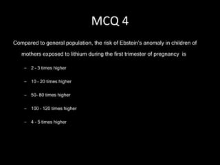 MCQ 4 Compared to general population, the risk of Ebstein’s anomaly in children of mothers exposed to lithium during the first trimester of pregnancy  is 2 – 3 times higher 10 – 20 times higher 50- 80 times higher 100 – 120 times higher 4 - 5 times higher 
