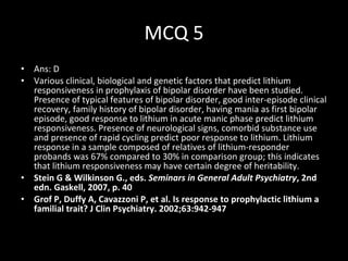 MCQ 5 Ans: D Various clinical, biological and genetic factors that predict lithium responsiveness in prophylaxis of bipolar disorder have been studied. Presence of typical features of bipolar disorder, good inter-episode clinical recovery, family history of bipolar disorder, having mania as first bipolar episode, good response to lithium in acute manic phase predict lithium responsiveness. Presence of neurological signs, comorbid substance use and presence of rapid cycling predict poor response to lithium.  Lithium response in a sample composed of relatives of lithium-responder probands was 67% compared to 30% in comparison group; this indicates that lithium responsiveness may have certain degree of heritability.  Stein G & Wilkinson G., eds.  Seminars in General Adult Psychiatry , 2nd edn.  Gaskell, 2007, p. 40 Grof P, Duffy A, Cavazzoni P, et al.  Is response to prophylactic lithium a familial trait? J Clin Psychiatry. 2002;63:942-947 