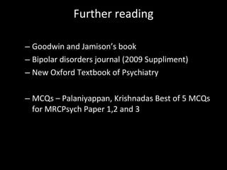Further reading Goodwin and Jamison’s book Bipolar disorders journal (2009 Suppliment) New Oxford Textbook of Psychiatry MCQs – Palaniyappan, Krishnadas Best of 5 MCQs for MRCPsych Paper 1,2 and 3 
