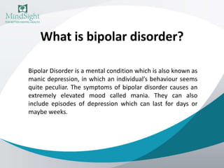 What is bipolar disorder?
Bipolar Disorder is a mental condition which is also known as
manic depression, in which an individual’s behaviour seems
quite peculiar. The symptoms of bipolar disorder causes an
extremely elevated mood called mania. They can also
include episodes of depression which can last for days or
maybe weeks.
 