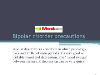 Bipolar disorder precautions

Bipolar disorder is a condition in which people go
back and forth between periods of a very good or
irritable mood and depression. The "mood swings"
between mania and depression can be very quick.
 