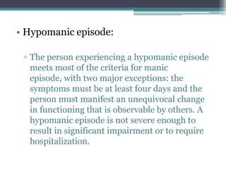 • Hypomanic episode:

 ▫ The person experiencing a hypomanic episode
   meets most of the criteria for manic
   episode, with two major exceptions: the
   symptoms must be at least four days and the
   person must manifest an unequivocal change
   in functioning that is observable by others. A
   hypomanic episode is not severe enough to
   result in significant impairment or to require
   hospitalization.
 