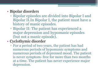 • Bipolar disorders
  ▫ Bipolar episodes are divided into Bipolar I and
    Bipolar II.In Bipolar I, the patient must have a
    history of manic episodes.
  ▫ Bipolar II: The patient has experienced a
    major depression and hypomanic episodes
    (but not a manic episode).
• Cyclothymic disorder
 ▫ For a period of two years, the patient has had
   numerous periods of hypomanic symptoms and
   numerous periods of depressed mood. The patient
   is never symptom- free for more than two months
   at a time. The patient has never experience major
   depression.
 