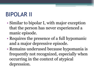 BIPOLAR II
• Similar to bipolar I, with major exception
  that the person has never experienced a
  manic episode.
• Requires the presence of a full hypomanic
  and a major depressive episode.
• Remains underused because hypomania is
  frequently not recognized, especially when
  occurring in the context of atypical
  depression.
 
