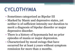 CYCLOTHYMIA
• Sometimes categorized as Bipolar III
• Marked by Manic and depressive states, yet
  neither is of sufficient intensity nor duration to
  merit a diagnosis of bipolar disorder or major
  depressive disorder.
• There is a history of hypomania but no prior
  episodes of mania or major depression.
• Characterized by mood swings that have
  occurred for at least 2 years without symptom
  remission for more than 2 months.
 