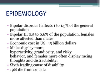 EPIDEMIOLOGY
• Bipolar disorder I affects 1 to 1.5% of the general
  population
• Bipolar II: 0.5 to 0.6% of the population, females
  more affected than males
• Economic cost in US: 45 billion dollars
• Males display more
  hyperactivity, grandiosity, and risky
  behavior, and females more often display racing
  thoughts and distractibility.
• Sixth leading cause of disability
• 19% die from suicide
 