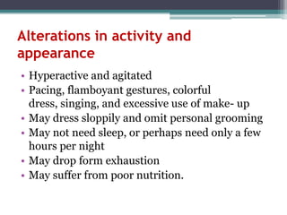 Alterations in activity and
appearance
• Hyperactive and agitated
• Pacing, flamboyant gestures, colorful
  dress, singing, and excessive use of make- up
• May dress sloppily and omit personal grooming
• May not need sleep, or perhaps need only a few
  hours per night
• May drop form exhaustion
• May suffer from poor nutrition.
 