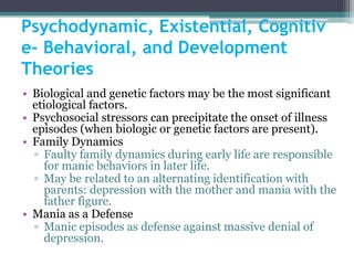 Psychodynamic, Existential, Cognitiv
e- Behavioral, and Development
Theories
• Biological and genetic factors may be the most significant
  etiological factors.
• Psychosocial stressors can precipitate the onset of illness
  episodes (when biologic or genetic factors are present).
• Family Dynamics
  ▫ Faulty family dynamics during early life are responsible
    for manic behaviors in later life.
  ▫ May be related to an alternating identification with
    parents: depression with the mother and mania with the
    father figure.
• Mania as a Defense
  ▫ Manic episodes as defense against massive denial of
    depression.
 