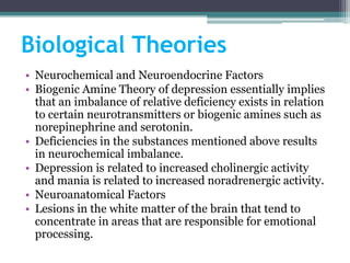 Biological Theories
• Neurochemical and Neuroendocrine Factors
• Biogenic Amine Theory of depression essentially implies
  that an imbalance of relative deficiency exists in relation
  to certain neurotransmitters or biogenic amines such as
  norepinephrine and serotonin.
• Deficiencies in the substances mentioned above results
  in neurochemical imbalance.
• Depression is related to increased cholinergic activity
  and mania is related to increased noradrenergic activity.
• Neuroanatomical Factors
• Lesions in the white matter of the brain that tend to
  concentrate in areas that are responsible for emotional
  processing.
 
