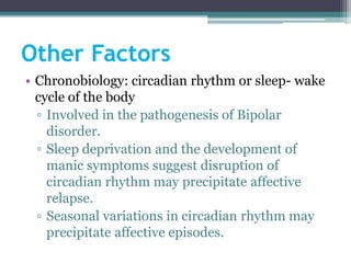Other Factors
• Chronobiology: circadian rhythm or sleep- wake
  cycle of the body
  ▫ Involved in the pathogenesis of Bipolar
    disorder.
  ▫ Sleep deprivation and the development of
    manic symptoms suggest disruption of
    circadian rhythm may precipitate affective
    relapse.
  ▫ Seasonal variations in circadian rhythm may
    precipitate affective episodes.
 