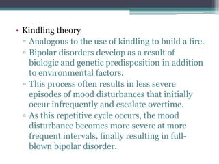 • Kindling theory
  ▫ Analogous to the use of kindling to build a fire.
  ▫ Bipolar disorders develop as a result of
    biologic and genetic predisposition in addition
    to environmental factors.
  ▫ This process often results in less severe
    episodes of mood disturbances that initially
    occur infrequently and escalate overtime.
  ▫ As this repetitive cycle occurs, the mood
    disturbance becomes more severe at more
    frequent intervals, finally resulting in full-
    blown bipolar disorder.
 