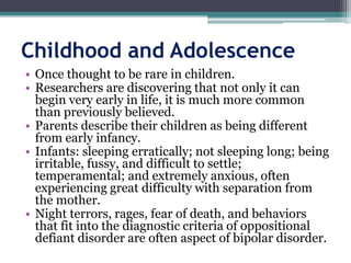 Childhood and Adolescence
• Once thought to be rare in children.
• Researchers are discovering that not only it can
  begin very early in life, it is much more common
  than previously believed.
• Parents describe their children as being different
  from early infancy.
• Infants: sleeping erratically; not sleeping long; being
  irritable, fussy, and difficult to settle;
  temperamental; and extremely anxious, often
  experiencing great difficulty with separation from
  the mother.
• Night terrors, rages, fear of death, and behaviors
  that fit into the diagnostic criteria of oppositional
  defiant disorder are often aspect of bipolar disorder.
 