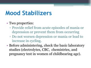 Mood Stabilizers
• Two properties:
  ▫ Provide relief from acute episodes of mania or
    depression or prevent them from occurring
  ▫ Do not worsen depression or mania or lead to
    increase in cycling.
• Before administering, check the basic laboratory
  studies (electrolytes, CBC, chemistries, and
  pregnancy test in women of childbearing age).
 