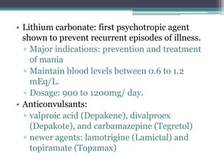• Lithium carbonate: first psychotropic agent
  shown to prevent recurrent episodes of illness.
  ▫ Major indications: prevention and treatment
    of mania
  ▫ Maintain blood levels between 0.6 to 1.2
    mEq/L.
  ▫ Dosage: 900 to 1200mg/ day.
• Anticonvulsants:
  ▫ valproic acid (Depakene), divalproex
    (Depakote), and carbamazepine (Tegretol)
  ▫ newer agents: lamotrigine (Lamictal) and
    topiramate (Topamax)
 