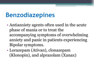 Benzodiazepines
• Antianxiety agents often used in the acute
  phase of mania or to treat the
  accompanying symptoms of overwhelming
  anxiety and panic in patients experiencing
  Bipolar symptoms.
• Lorazepam (Ativan), clonazepam
  (Klonopin), and alprazolam (Xanax)
 