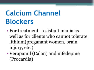 Calcium Channel
Blockers
• For treatment- resistant mania as
  well as for clients who cannot tolerate
  lithium(preganant women, brain
  injury, etc.)
• Verapamil (Calan) and nifedepine
  (Procardia)
 
