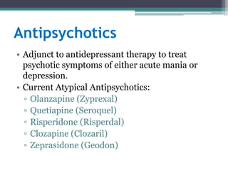Antipsychotics
• Adjunct to antidepressant therapy to treat
  psychotic symptoms of either acute mania or
  depression.
• Current Atypical Antipsychotics:
  ▫ Olanzapine (Zyprexal)
  ▫ Quetiapine (Seroquel)
  ▫ Risperidone (Risperdal)
  ▫ Clozapine (Clozaril)
  ▫ Zeprasidone (Geodon)
 