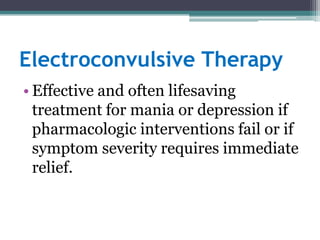 Electroconvulsive Therapy
• Effective and often lifesaving
  treatment for mania or depression if
  pharmacologic interventions fail or if
  symptom severity requires immediate
  relief.
 