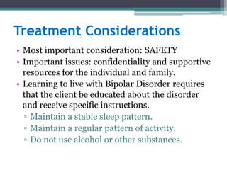 Treatment Considerations
• Most important consideration: SAFETY
• Important issues: confidentiality and supportive
  resources for the individual and family.
• Learning to live with Bipolar Disorder requires
  that the client be educated about the disorder
  and receive specific instructions.
  ▫ Maintain a stable sleep pattern.
  ▫ Maintain a regular pattern of activity.
  ▫ Do not use alcohol or other substances.
 